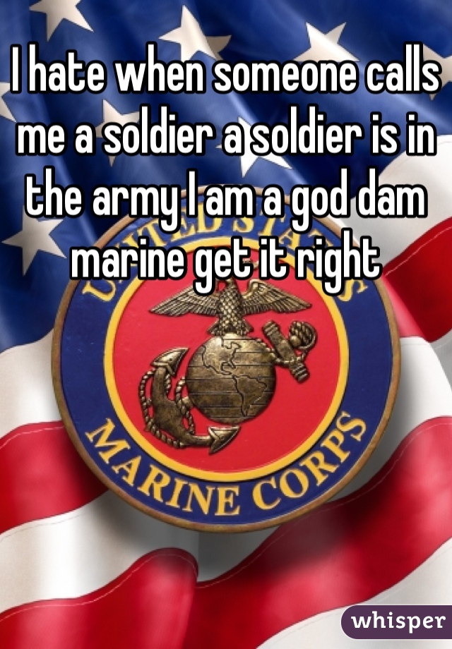 I hate when someone calls me a soldier a soldier is in the army I am a god dam marine get it right 