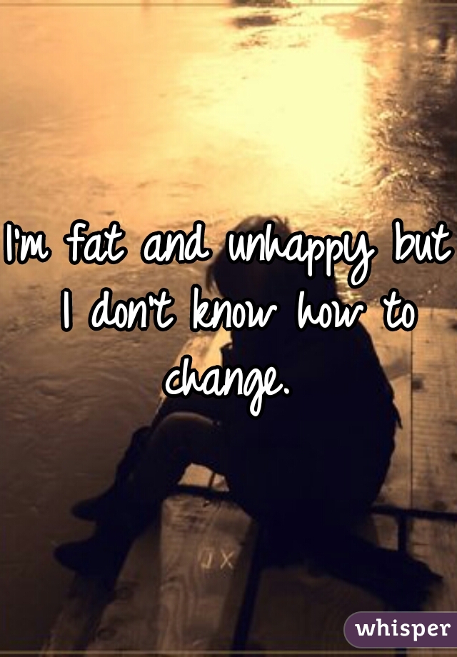I'm fat and unhappy but I don't know how to change. 