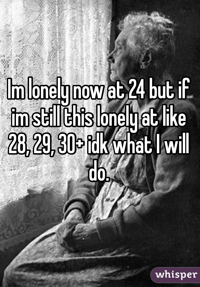 Im lonely now at 24 but if im still this lonely at like 28, 29, 30+ idk what I will do. 