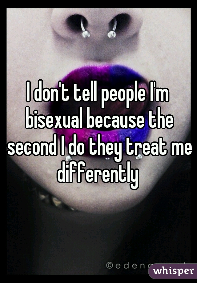 I don't tell people I'm bisexual because the second I do they treat me differently 