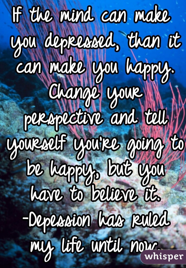 If the mind can make you depressed, than it can make you happy. Change your perspective and tell yourself you're going to be happy, but you have to believe it. -Depession has ruled my life until now.