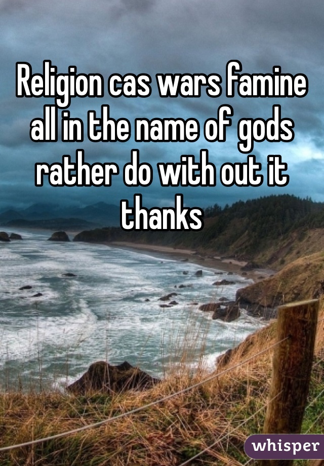 Religion cas wars famine all in the name of gods rather do with out it thanks 