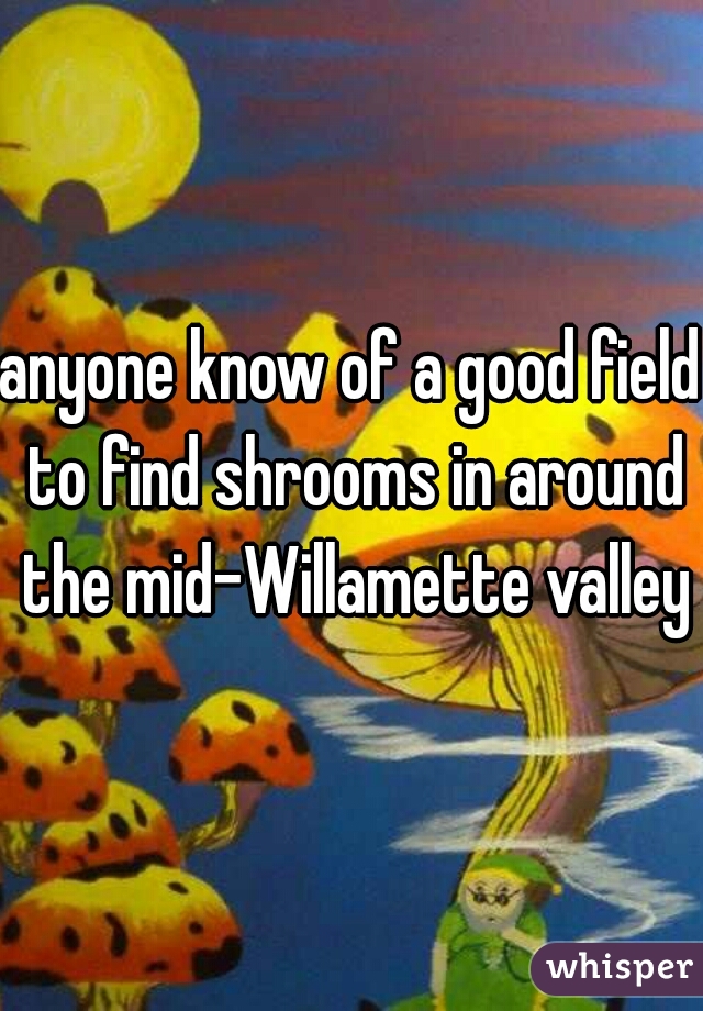 anyone know of a good field to find shrooms in around the mid-Willamette valley?