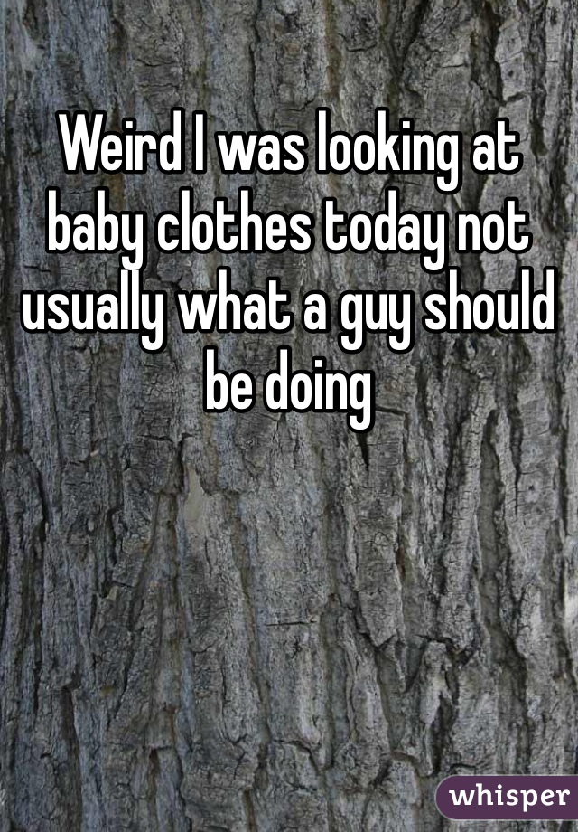 Weird I was looking at baby clothes today not usually what a guy should be doing 