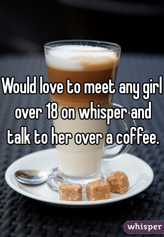 Would love to meet any girl over 18 on whisper and talk to her over a coffee.