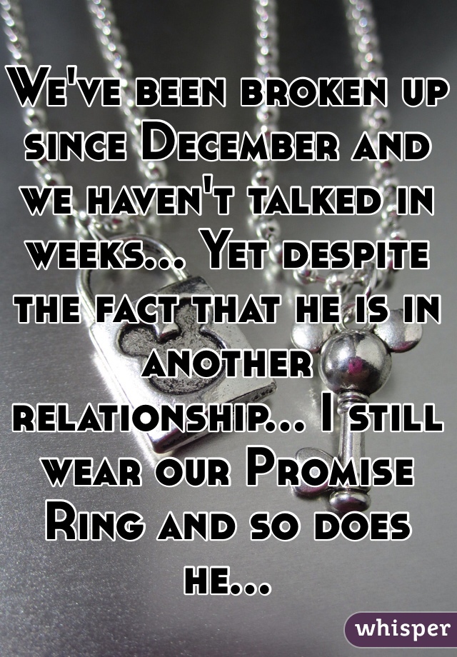We've been broken up since December and we haven't talked in weeks... Yet despite the fact that he is in another relationship... I still wear our Promise Ring and so does he...