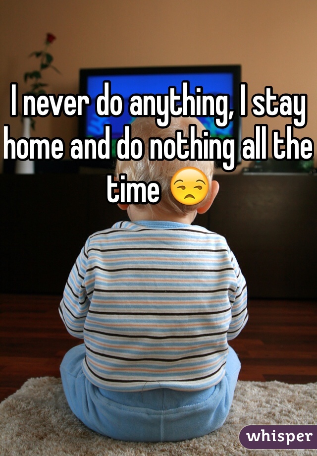 I never do anything, I stay home and do nothing all the time 😒