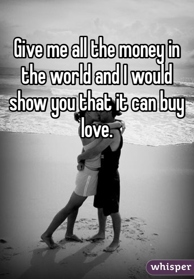 Give me all the money in the world and I would show you that it can buy love.
