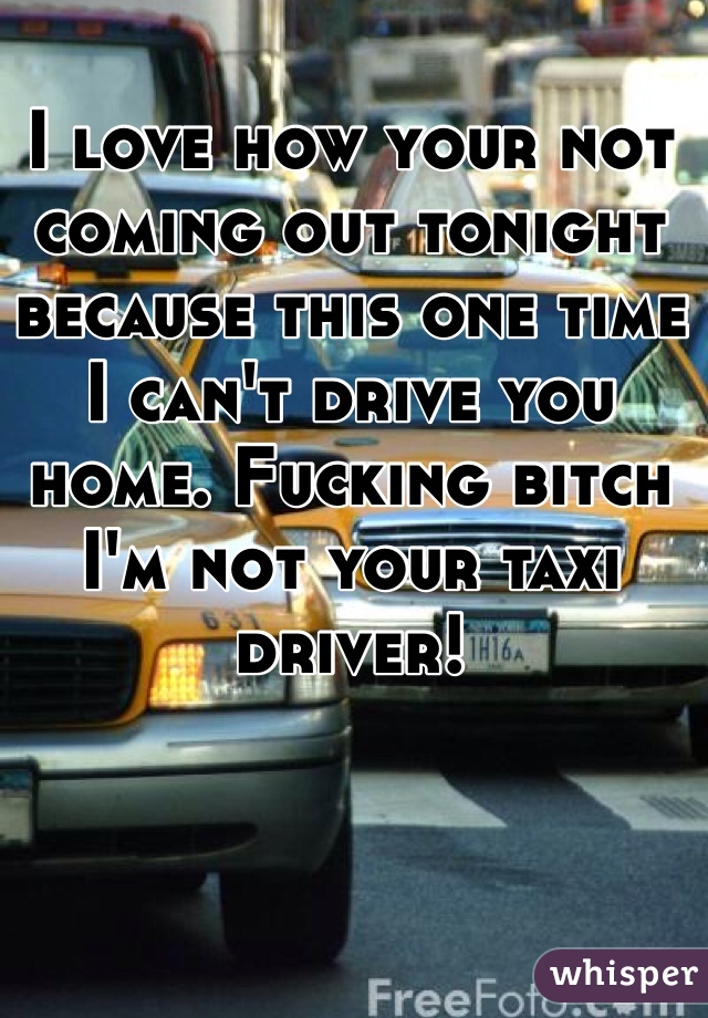 I love how your not coming out tonight because this one time I can't drive you home. Fucking bitch I'm not your taxi driver!