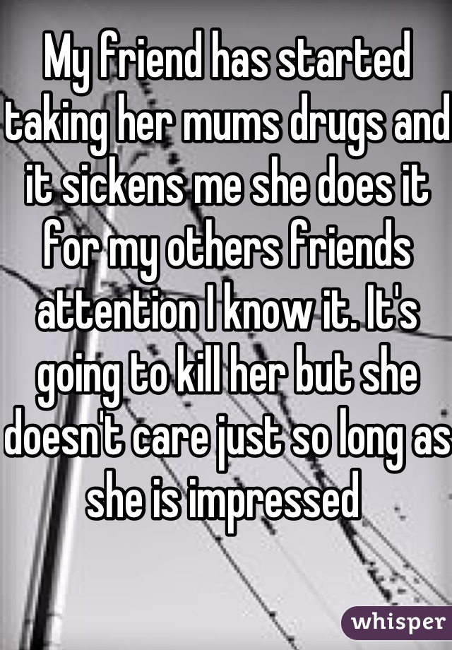 My friend has started taking her mums drugs and it sickens me she does it for my others friends attention I know it. It's going to kill her but she doesn't care just so long as she is impressed 