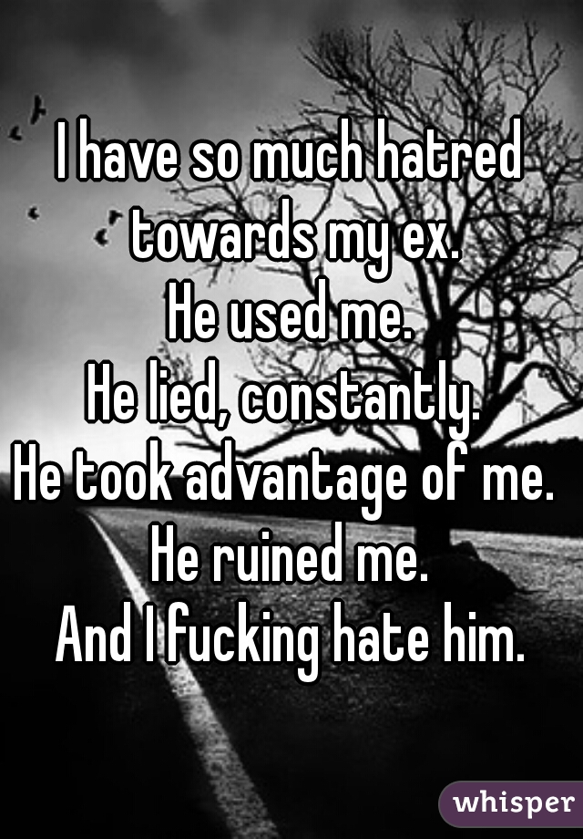 I have so much hatred towards my ex.
He used me.
He lied, constantly. 
He took advantage of me. 
He ruined me.
And I fucking hate him.
