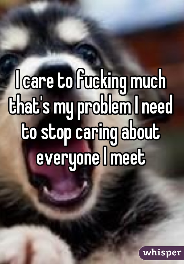I care to fucking much that's my problem I need to stop caring about everyone I meet