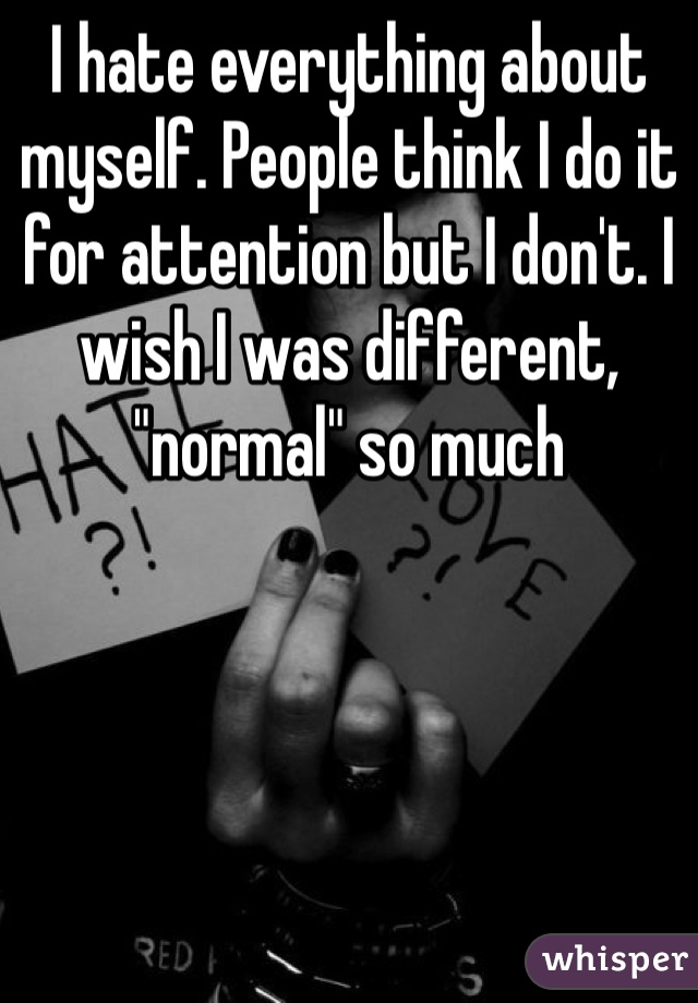 I hate everything about myself. People think I do it for attention but I don't. I wish I was different, "normal" so much