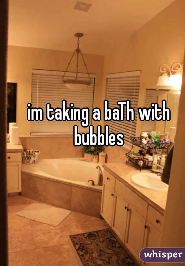im taking a baTh with bubbles 