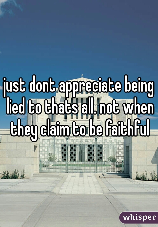 just dont appreciate being lied to thats all. not when they claim to be faithful