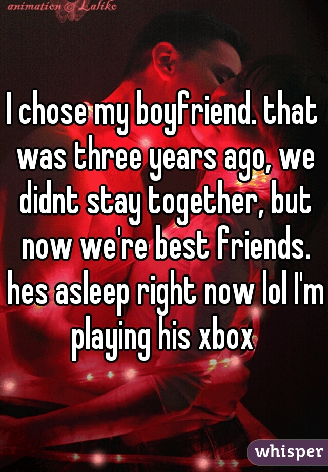 I chose my boyfriend. that was three years ago, we didnt stay together, but now we're best friends. hes asleep right now lol I'm playing his xbox 