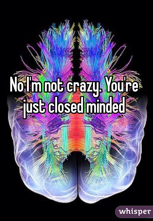 No I'm not crazy. You're just closed minded 