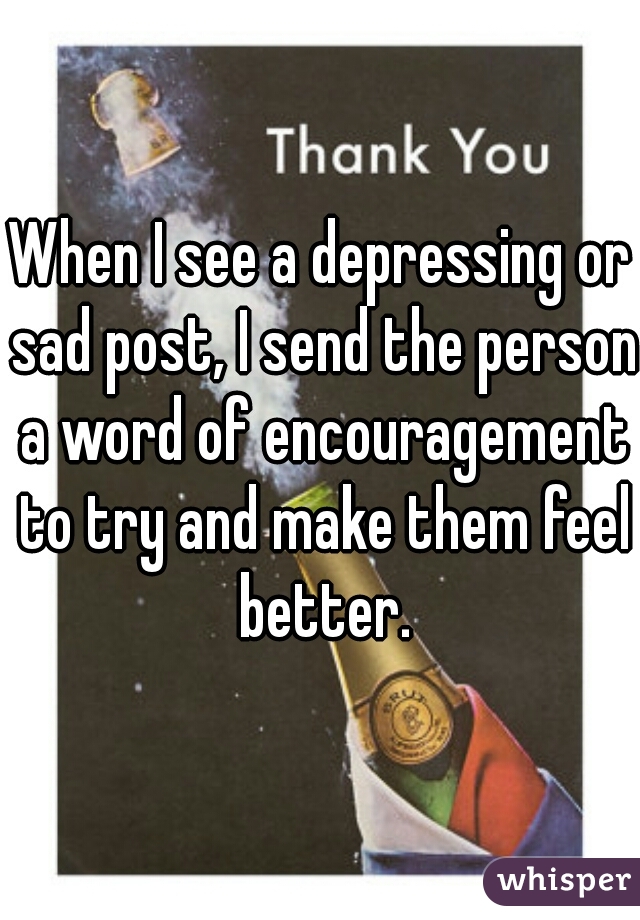 When I see a depressing or sad post, I send the person a word of encouragement to try and make them feel better.