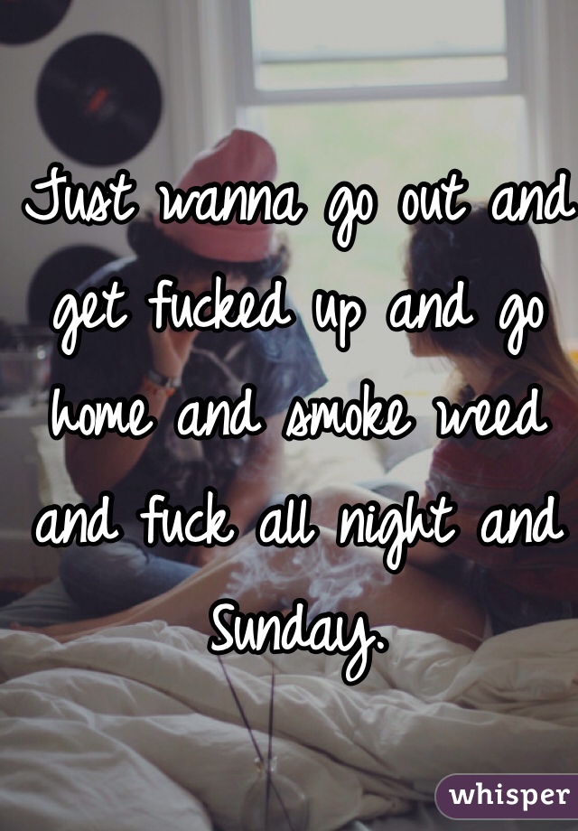 Just wanna go out and get fucked up and go home and smoke weed and fuck all night and Sunday. 
