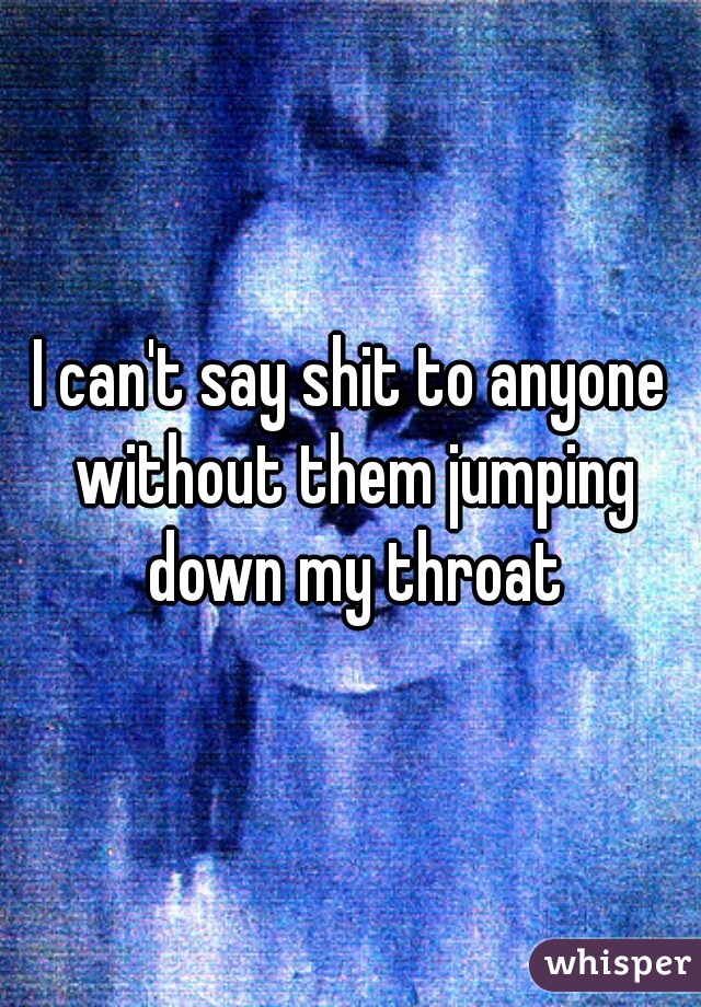 I can't say shit to anyone without them jumping down my throat