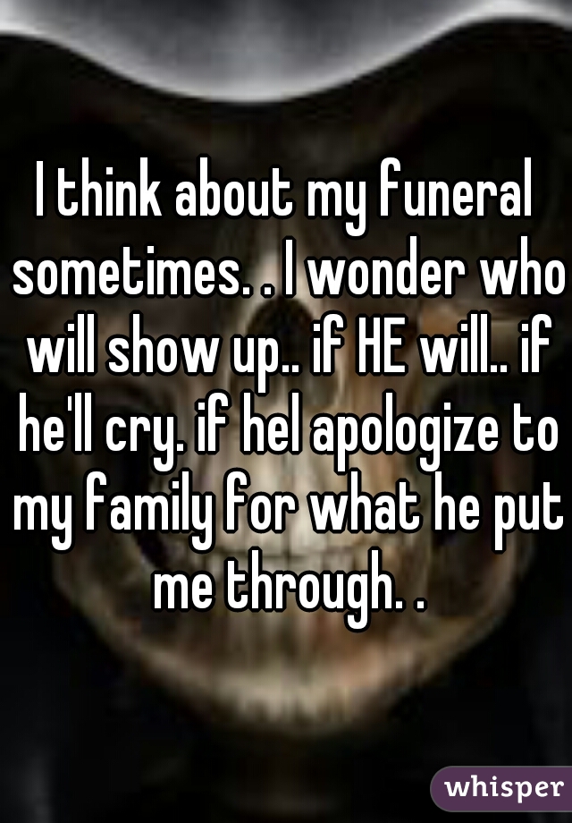 I think about my funeral sometimes. . I wonder who will show up.. if HE will.. if he'll cry. if hel apologize to my family for what he put me through. .