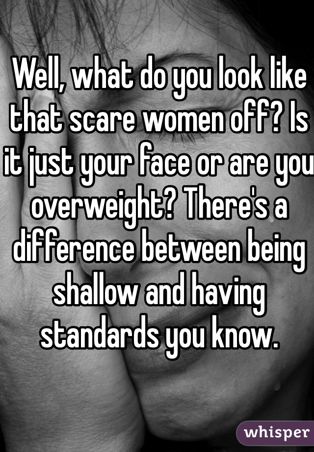 Well, what do you look like that scare women off? Is it just your face or are you overweight? There's a difference between being shallow and having standards you know.