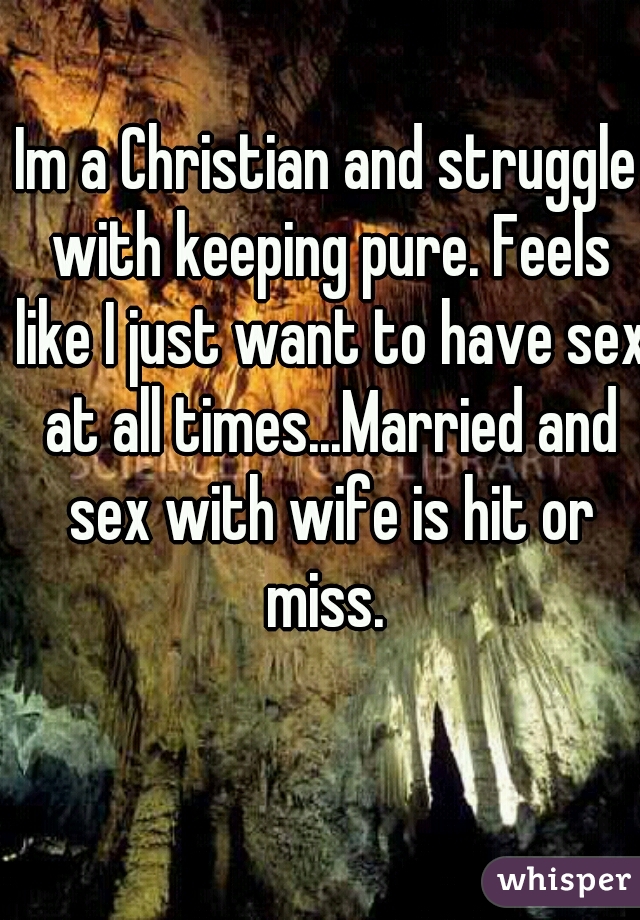 Im a Christian and struggle with keeping pure. Feels like I just want to have sex at all times...Married and sex with wife is hit or miss. 
