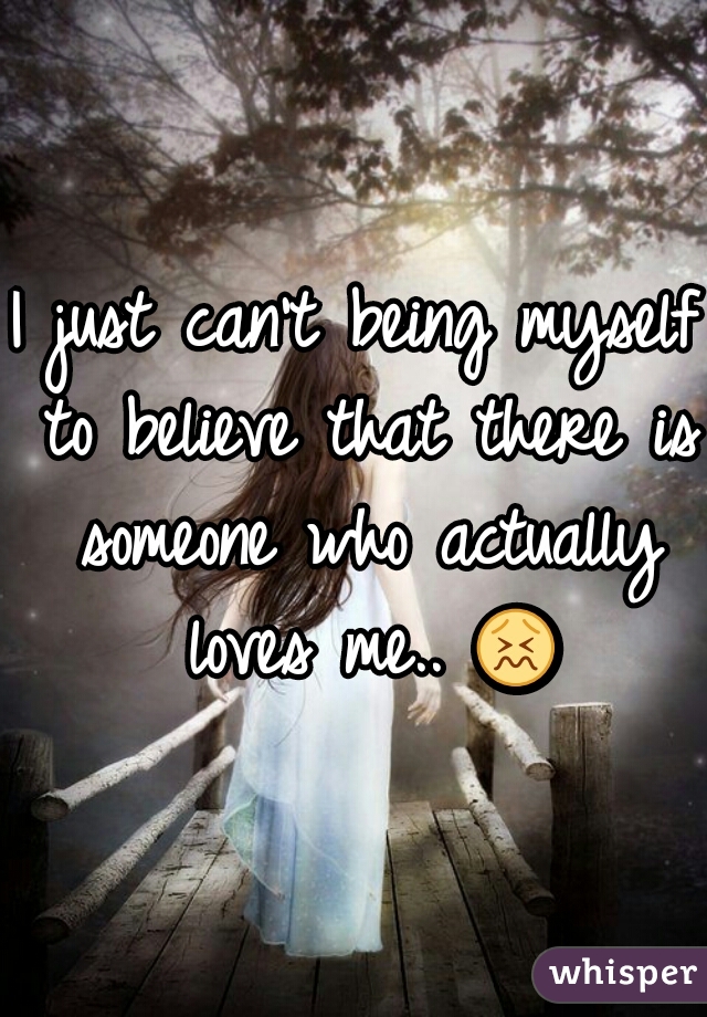 I just can't being myself to believe that there is someone who actually loves me.. = 