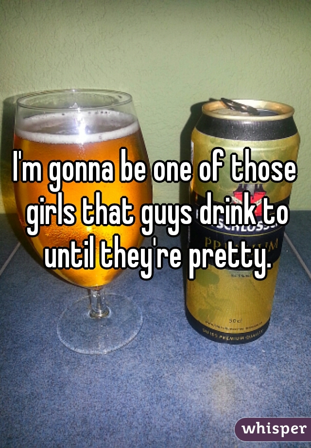 I'm gonna be one of those girls that guys drink to until they're pretty.