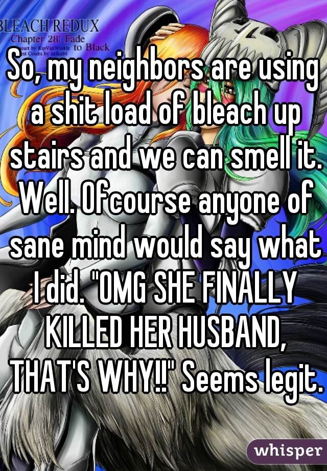 So, my neighbors are using a shit load of bleach up stairs and we can smell it. Well. Ofcourse anyone of sane mind would say what I did. "OMG SHE FINALLY KILLED HER HUSBAND, THAT'S WHY!!" Seems legit.