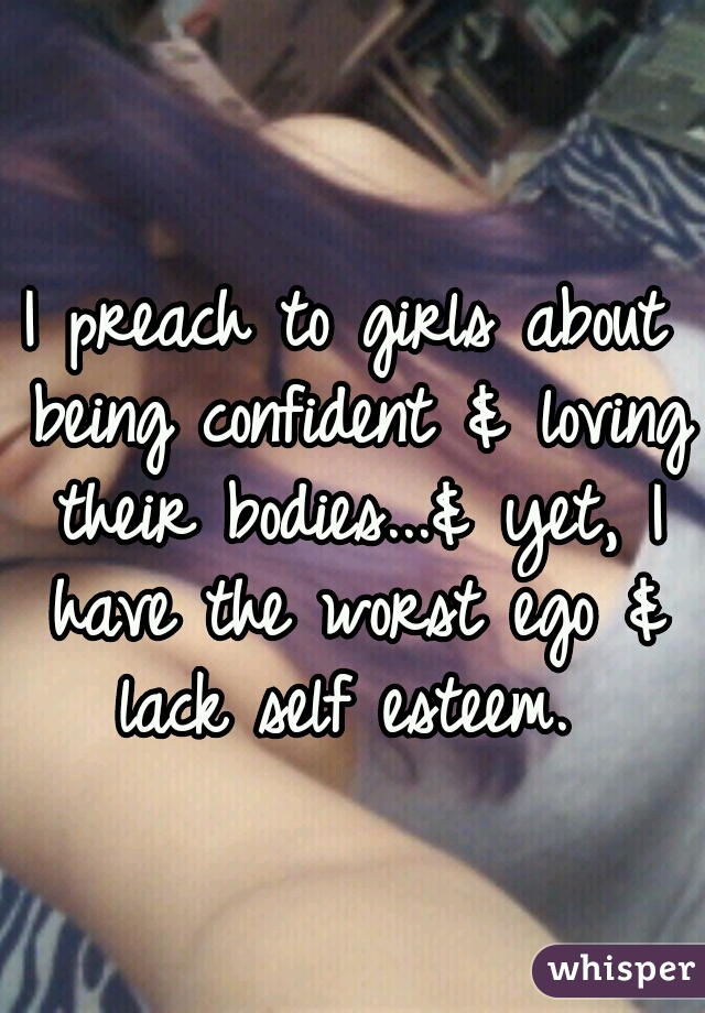I preach to girls about being confident & loving their bodies...& yet, I have the worst ego & lack self esteem. 