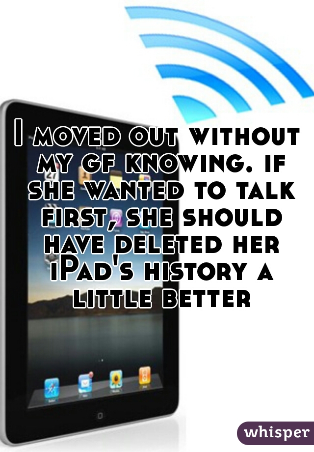 I moved out without my gf knowing. if she wanted to talk first, she should have deleted her iPad's history a little better
