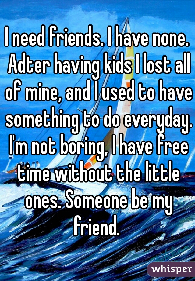 I need friends. I have none. Adter having kids I lost all of mine, and I used to have something to do everyday. I'm not boring, I have free time without the little ones. Someone be my friend. 