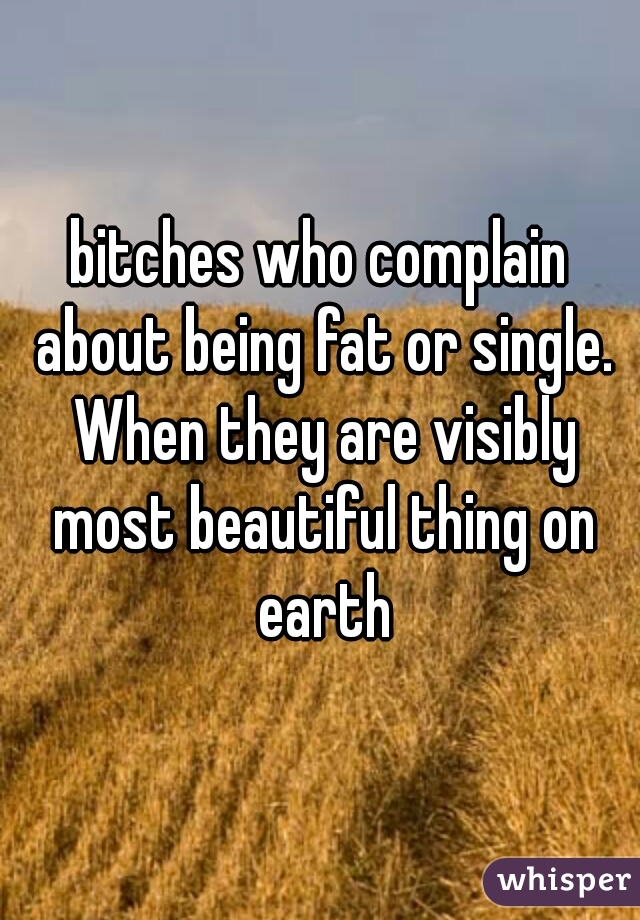 bitches who complain about being fat or single. When they are visibly most beautiful thing on earth