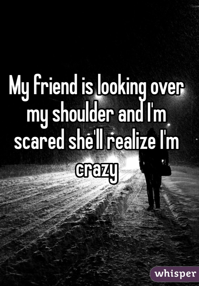 My friend is looking over my shoulder and I'm scared she'll realize I'm crazy