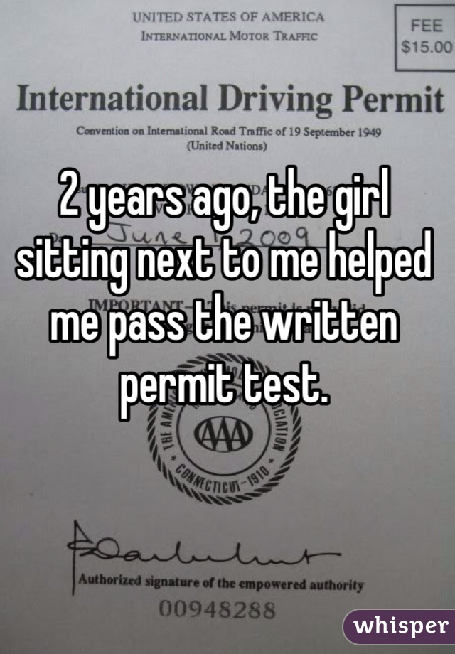 2 years ago, the girl sitting next to me helped me pass the written permit test.