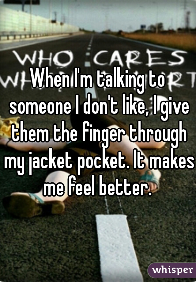 When I'm talking to someone I don't like, I give them the finger through my jacket pocket. It makes me feel better. 