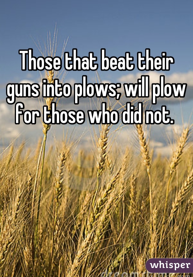Those that beat their guns into plows; will plow for those who did not. 