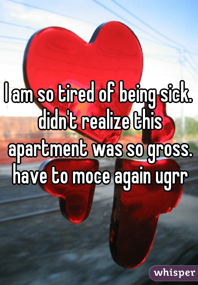 I am so tired of being sick. didn't realize this apartment was so gross. have to moce again ugrr