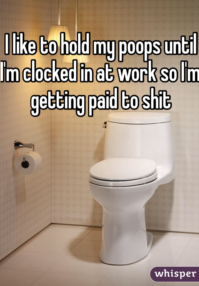 I like to hold my poops until I'm clocked in at work so I'm getting paid to shit 