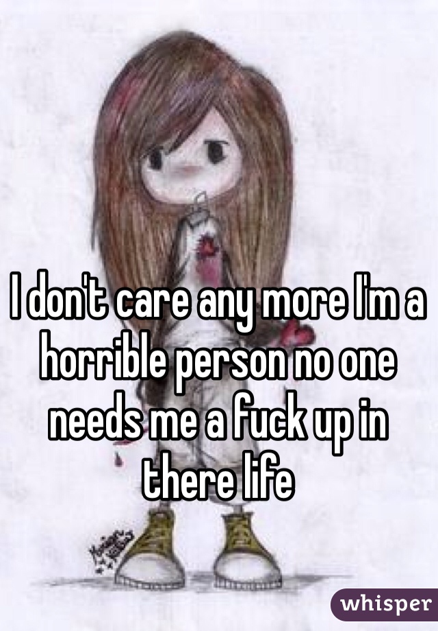 I don't care any more I'm a horrible person no one needs me a fuck up in there life