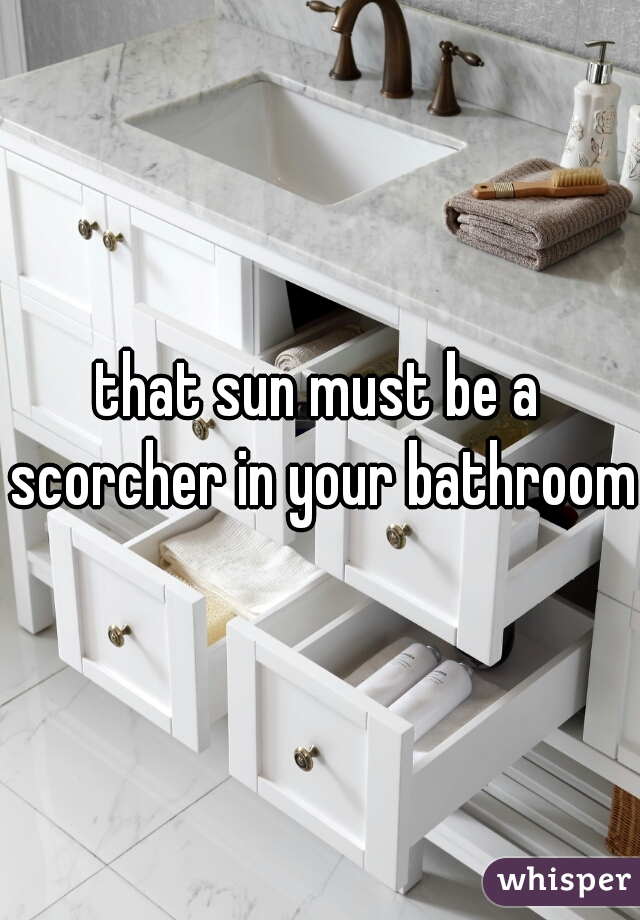 that sun must be a scorcher in your bathroom