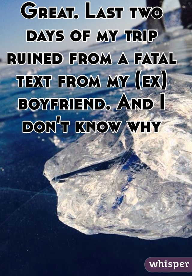 Great. Last two days of my trip ruined from a fatal text from my (ex) boyfriend. And I don't know why