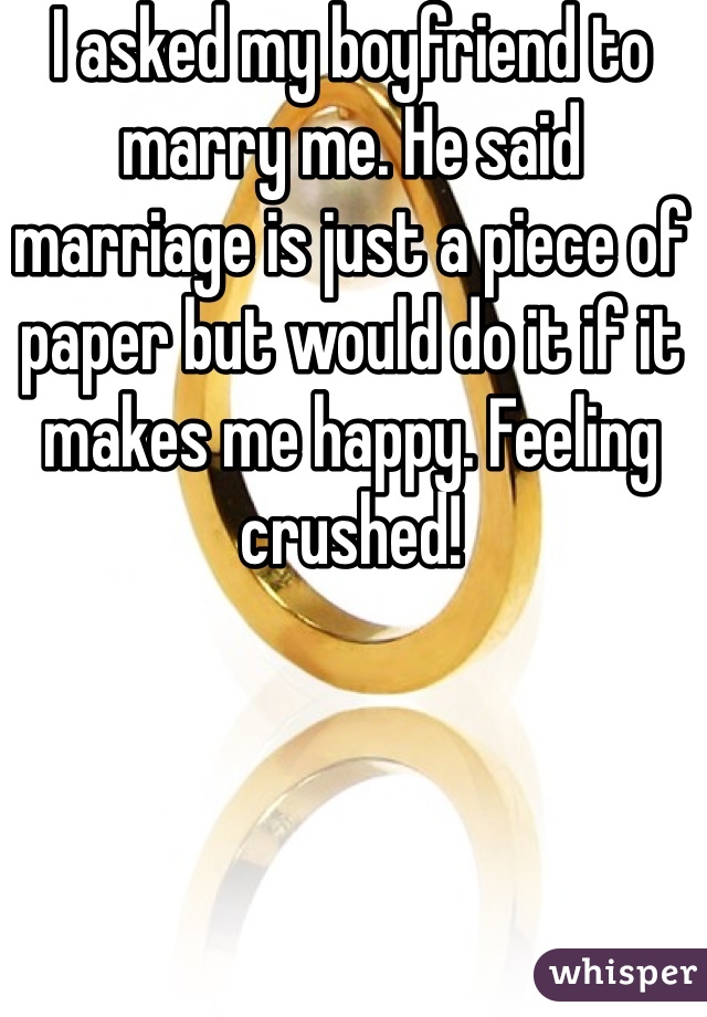I asked my boyfriend to marry me. He said marriage is just a piece of paper but would do it if it makes me happy. Feeling crushed!