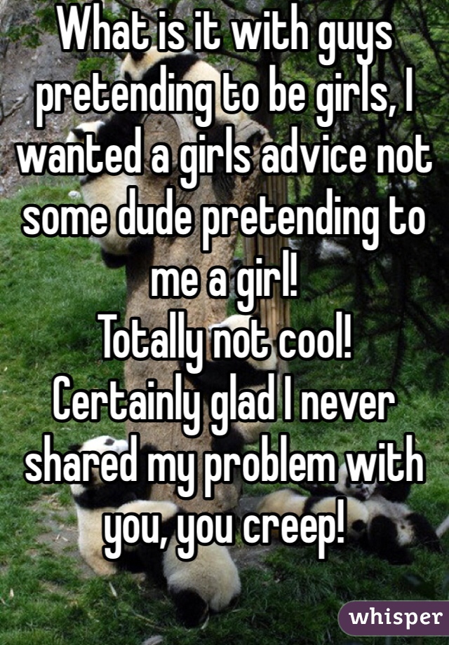 What is it with guys pretending to be girls, I wanted a girls advice not some dude pretending to me a girl!
Totally not cool! 
Certainly glad I never shared my problem with you, you creep! 