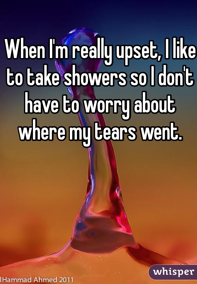 When I'm really upset, I like to take showers so I don't have to worry about where my tears went.