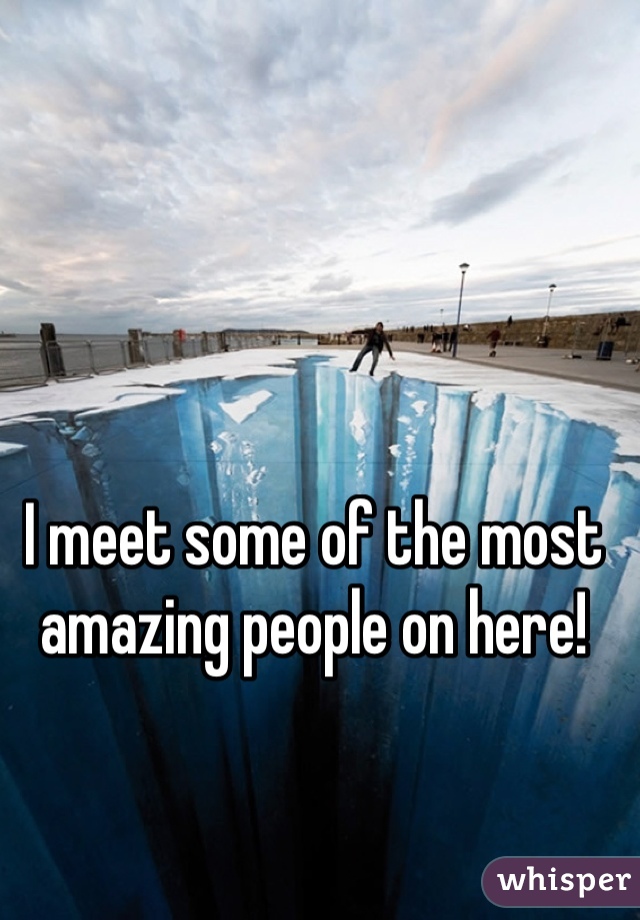 I meet some of the most amazing people on here!