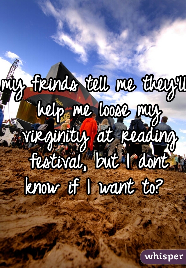 my frinds tell me they'll help me loose my virginity at reading festival, but I dont know if I want to? 