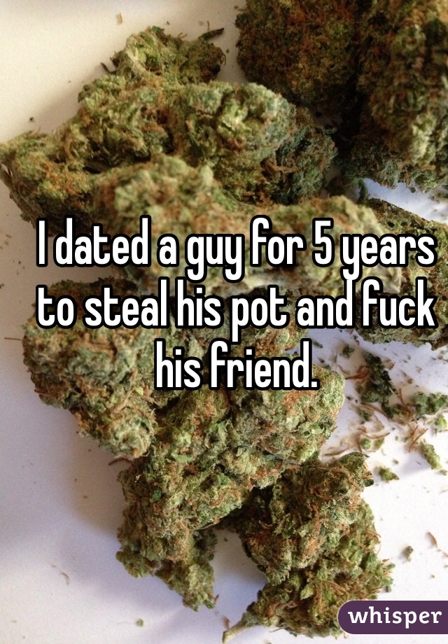 I dated a guy for 5 years to steal his pot and fuck his friend. 