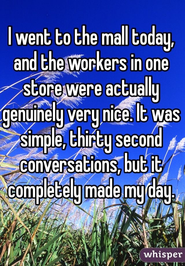 I went to the mall today, and the workers in one store were actually genuinely very nice. It was simple, thirty second conversations, but it completely made my day. 